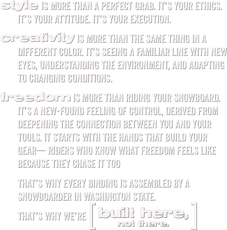 Style is more than a perfect grab. It’s your ethics. It’s your attitude. It’s your execution. Creativity is more than the same thing in a different color. It’s seeing a familiar line with new eyes, understanding the environment, and adapting to changing conditions. Freedom is more than riding your snowboard. It’s a new-found feeling of control, derived from deepening the connection between you and your tools. It starts with the hands that build your gear— riders who know what freedom feels like because they chase it too. That’s why every binding is assembled by a snowboarder in Washington State. That’s why we’re [Built Here, Not There.]